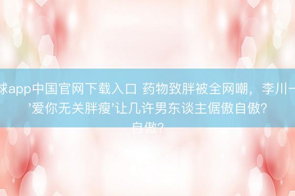 滚球app中国官网下载入口 药物致胖被全网嘲，李川一句'爱你无关胖瘦'让几许男东谈主倨傲自傲？