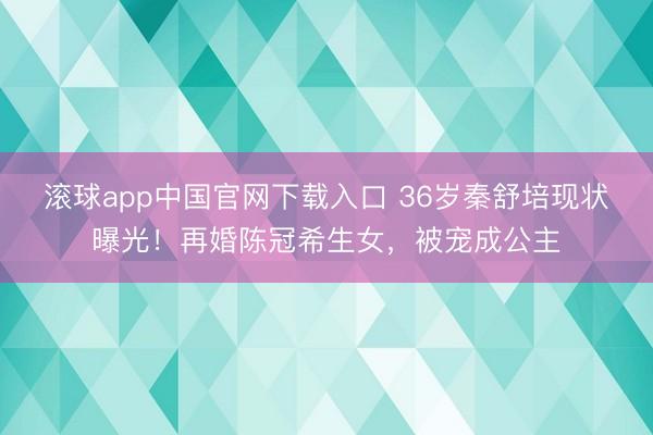 滚球app中国官网下载入口 36岁秦舒培现状曝光！再婚陈冠希生女，被宠成公主