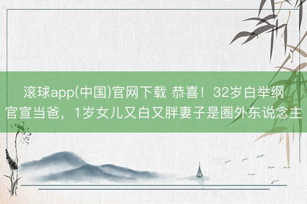 滚球app(中国)官网下载 恭喜！32岁白举纲官宣当爸，1岁女儿又白又胖妻子是圈外东说念主