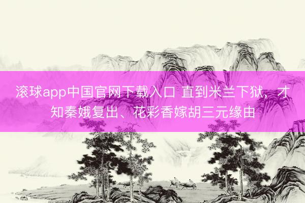 滚球app中国官网下载入口 直到米兰下狱，才知秦娥复出、花彩香嫁胡三元缘由