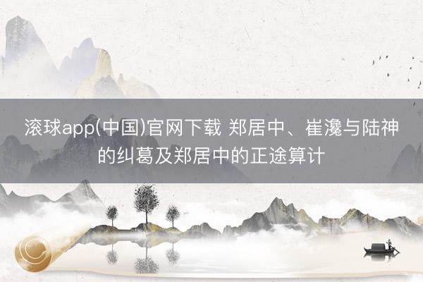 滚球app(中国)官网下载 郑居中、崔瀺与陆神的纠葛及郑居中的正途算计