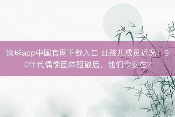 滚球app中国官网下载入口 红孩儿成员近况：90年代偶像团体驱散后，他们今安在？