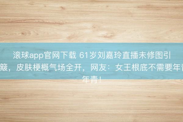 滚球app官网下载 61岁刘嘉玲直播未修图引颠簸,皮肤梗概气场全开,网友:女王根底不需要年青!