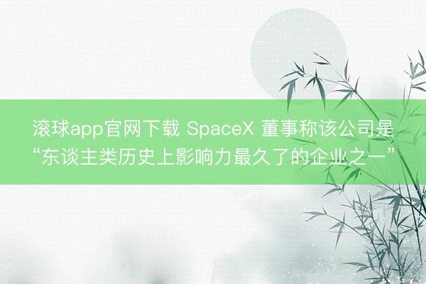 滚球app官网下载 SpaceX 董事称该公司是“东谈主类历史上影响力最久了的企业之一”
