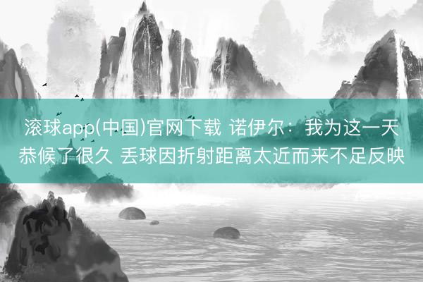 滚球app(中国)官网下载 诺伊尔：我为这一天恭候了很久 丢球因折射距离太近而来不足反映