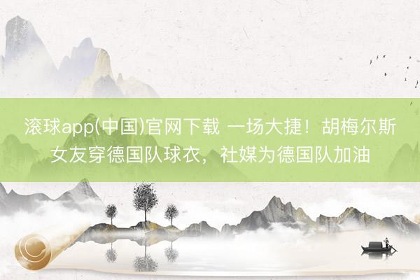 滚球app(中国)官网下载 一场大捷！胡梅尔斯女友穿德国队球衣，社媒为德国队加油