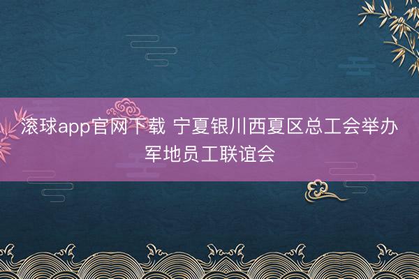 滚球app官网下载 宁夏银川西夏区总工会举办军地员工联谊会