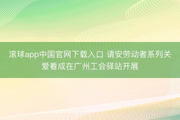 滚球app中国官网下载入口 请安劳动者系列关爱看成在广州工会驿站开展