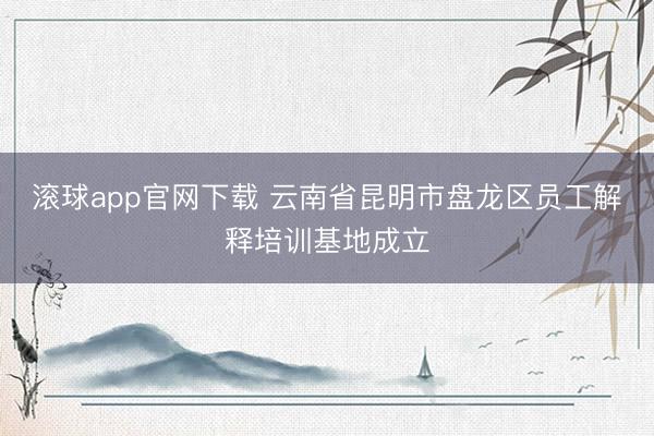 滚球app官网下载 云南省昆明市盘龙区员工解释培训基地成立