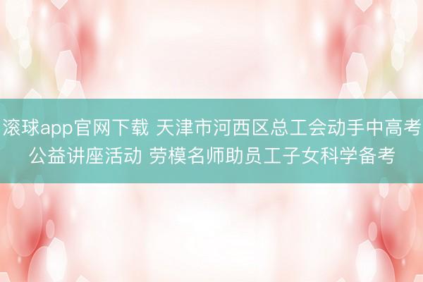 滚球app官网下载 天津市河西区总工会动手中高考公益讲座活动 劳模名师助员工子女科学备考