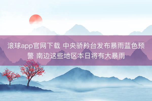 滚球app官网下载 中央骄矜台发布暴雨蓝色预警 南边这些地区本日将有大暴雨