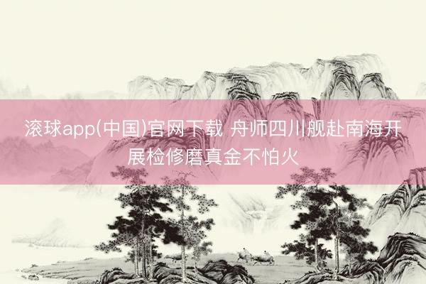滚球app(中国)官网下载 舟师四川舰赴南海开展检修磨真金不怕火