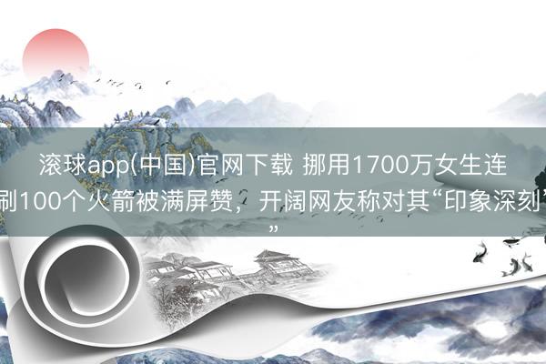 滚球app(中国)官网下载 挪用1700万女生连刷100个火箭被满屏赞，开阔网友称对其“印象深刻”