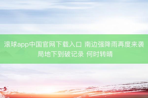 滚球app中国官网下载入口 南边强降雨再度来袭 局地下到破记录 何时转晴