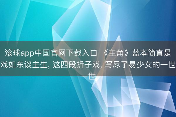 滚球app中国官网下载入口 《主角》蓝本简直是戏如东谈主生， 这四段折子戏， 写尽了易少女的一世