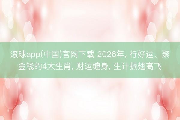 滚球app(中国)官网下载 2026年， 行好运、聚金钱的4大生肖， 财运缠身， 生计振翅高飞