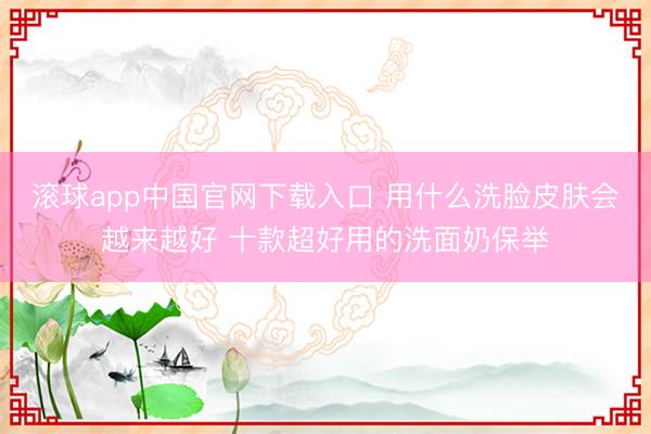 滚球app中国官网下载入口 用什么洗脸皮肤会越来越好 十款超好用的洗面奶保举