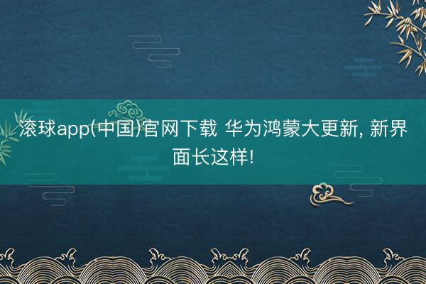 滚球app(中国)官网下载 华为鸿蒙大更新， 新界面长这样!