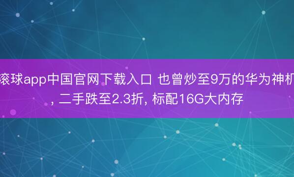 滚球app中国官网下载入口 也曾炒至9万的华为神机， 二手跌至2.3折， 标配16G大内存