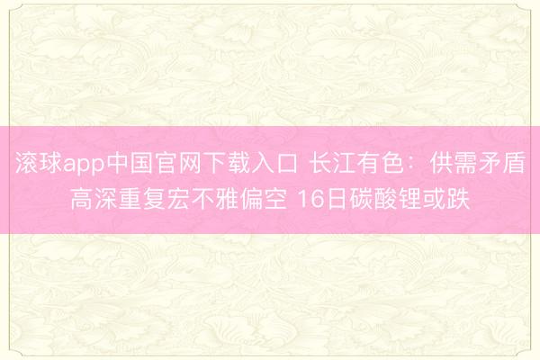 滚球app中国官网下载入口 长江有色:供需矛盾高深重复宏不雅偏空 16日碳酸锂或跌
