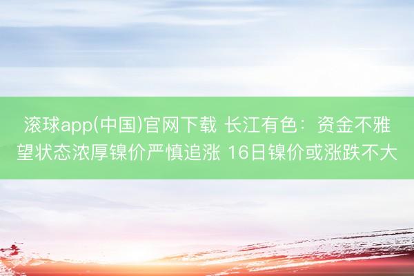 滚球app(中国)官网下载 长江有色：资金不雅望状态浓厚镍价严慎追涨 16日镍价或涨跌不大