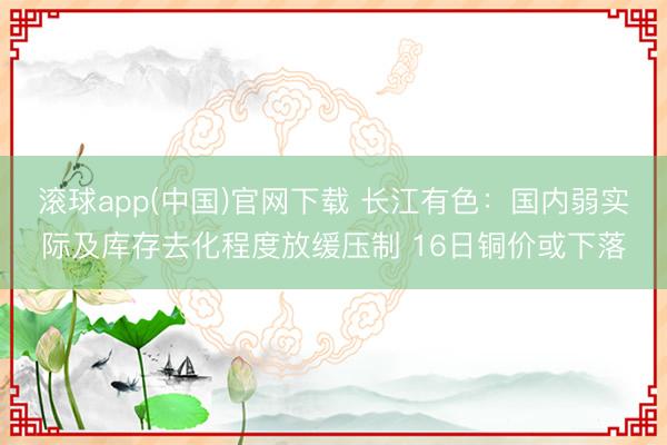 滚球app(中国)官网下载 长江有色：国内弱实际及库存去化程度放缓压制 16日铜价或下落