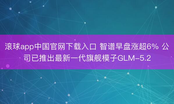 滚球app中国官网下载入口 智谱早盘涨超6% 公司已推出最新一代旗舰模子GLM-5.2
