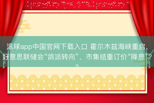 滚球app中国官网下载入口 霍尔木兹海峡重启，好意思联储会“鸽派转向”、市集结重订价“降息”？