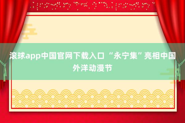 滚球app中国官网下载入口 “永宁集”亮相中国外洋动漫节
