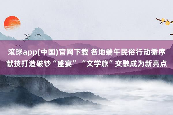 滚球app(中国)官网下载 各地端午民俗行动循序献技打造破钞“盛宴” “文学旅”交融成为新亮点