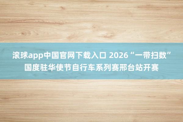 滚球app中国官网下载入口 2026“一带扫数”国度驻华使节自行车系列赛邢台站开赛