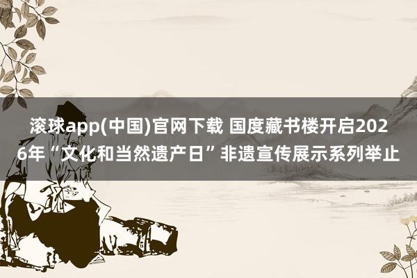 滚球app(中国)官网下载 国度藏书楼开启2026年“文化和当然遗产日”非遗宣传展示系列举止