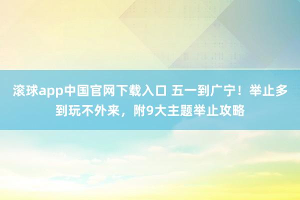 滚球app中国官网下载入口 五一到广宁！举止多到玩不外来，附9大主题举止攻略