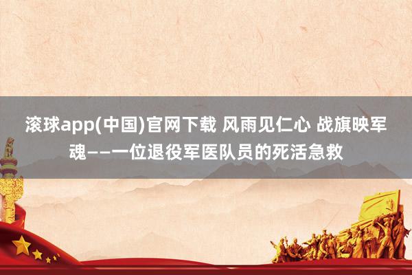 滚球app(中国)官网下载 风雨见仁心 战旗映军魂——一位退役军医队员的死活急救