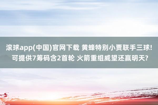 滚球app(中国)官网下载 黄蜂特别小贾联手三球! 可提供7筹码含2首轮 火箭重组威望还赢明天?