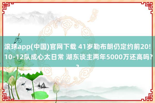 滚球app(中国)官网下载 41岁勒布朗仍定约前20! 10-12队成心太日常 湖东谈主两年5000万还高吗?