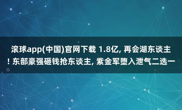 滚球app(中国)官网下载 1.8亿， 再会湖东谈主! 东部豪强砸钱抢东谈主， 紫金军堕入泄气二选一