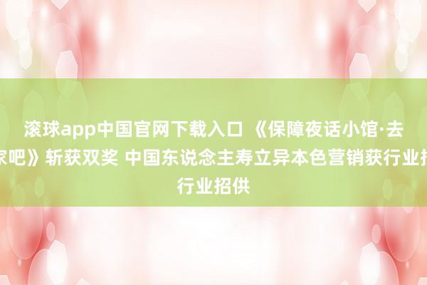 滚球app中国官网下载入口 《保障夜话小馆·去她家吧》斩获双奖 中国东说念主寿立异本色营销获行业招供