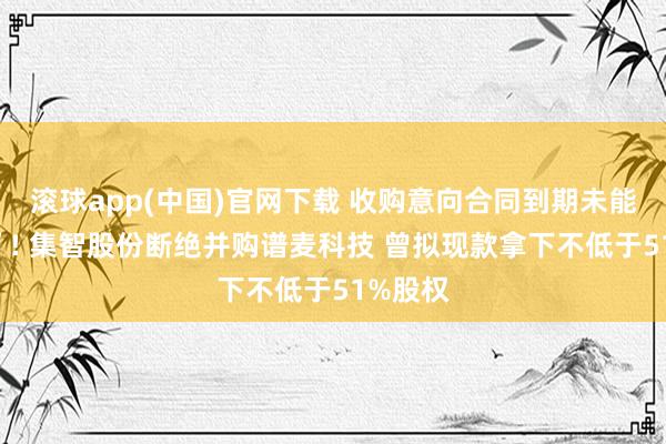 滚球app(中国)官网下载 收购意向合同到期未能“转正”! 集智股份断绝并购谱麦科技 曾拟现款拿下不低于51%股权