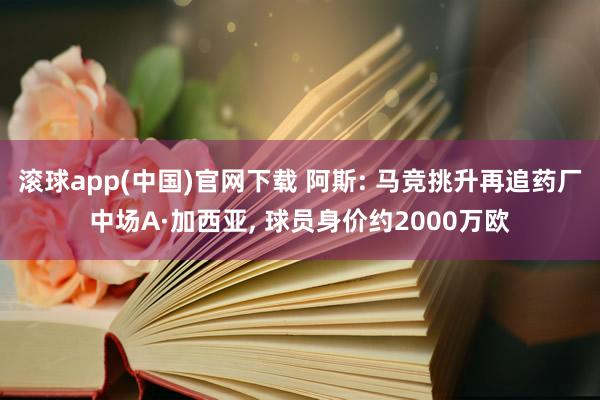 滚球app(中国)官网下载 阿斯: 马竞挑升再追药厂中场A·加西亚， 球员身价约2000万欧