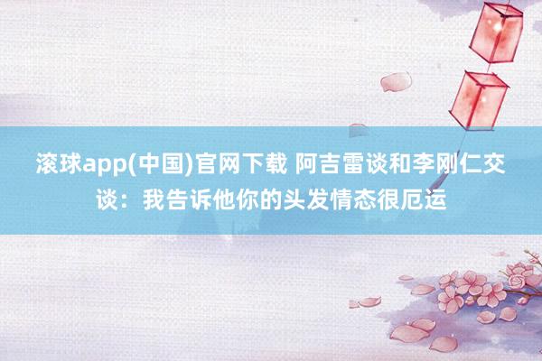 滚球app(中国)官网下载 阿吉雷谈和李刚仁交谈：我告诉他你的头发情态很厄运