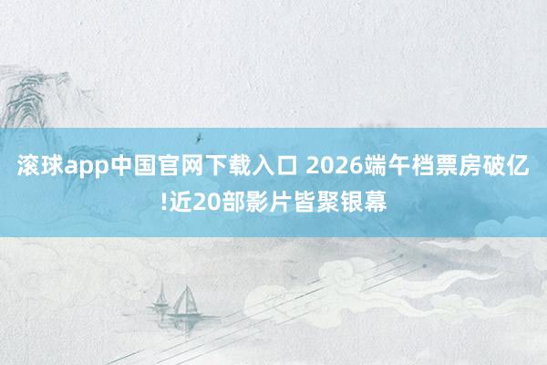 滚球app中国官网下载入口 2026端午档票房破亿!近20部影片皆聚银幕